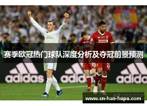 赛季欧冠热门球队深度分析及夺冠前景预测 赛季欧冠热门球队深度分析及夺冠前景预测