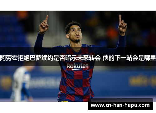 阿劳霍拒绝巴萨续约是否暗示未来转会 他的下一站会是哪里
