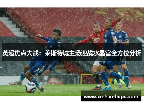 英超焦点大战：莱斯特城主场迎战水晶宫全方位分析