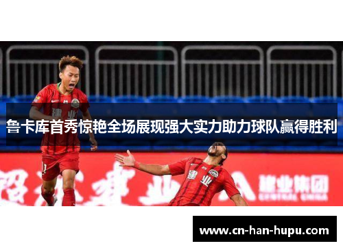 鲁卡库首秀惊艳全场展现强大实力助力球队赢得胜利 鲁卡库首秀惊艳全场展现强大实力助力球队赢得胜利