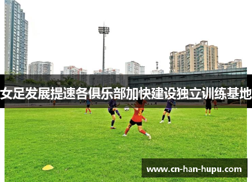 女足发展提速各俱乐部加快建设独立训练基地 女足发展提速各俱乐部加快建设独立训练基地