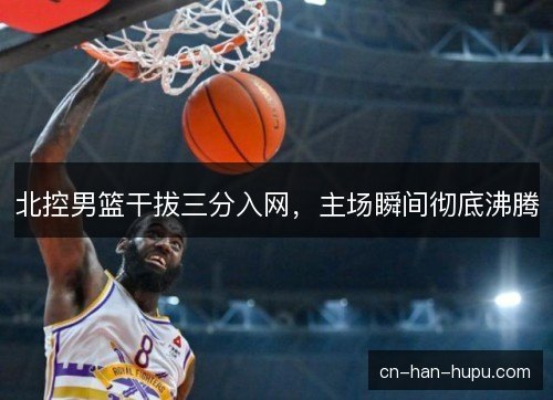 北控男篮干拔三分入网，主场瞬间彻底沸腾